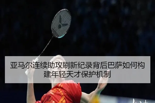 亚马尔连续助攻刷新纪录背后巴萨如何构建年轻天才保护机制